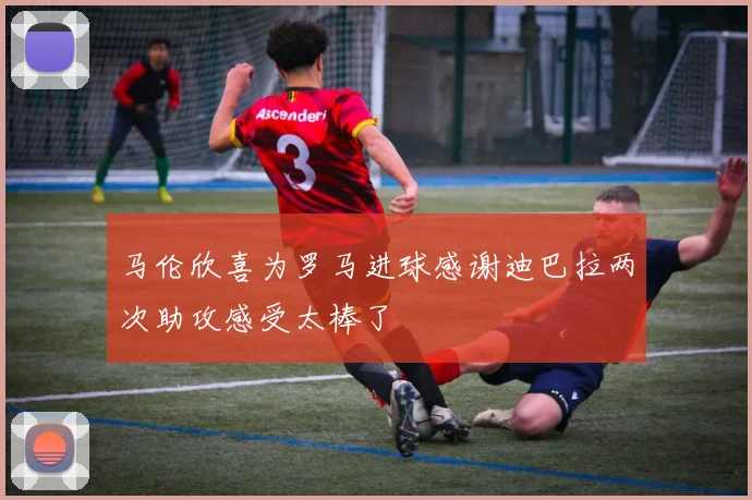 马伦欣喜为罗马进球感谢迪巴拉两次助攻感受太棒了