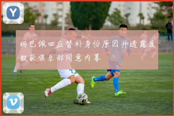 姆巴佩回应替补身份原因并透露度假获俱乐部同意内幕