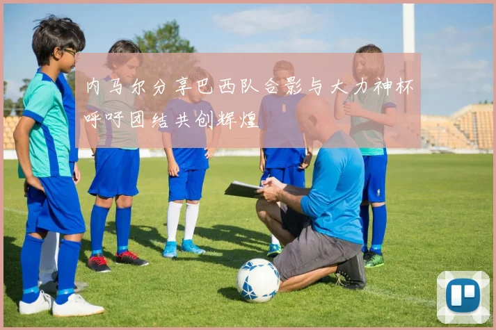 内马尔分享巴西队合影与大力神杯呼吁团结共创辉煌