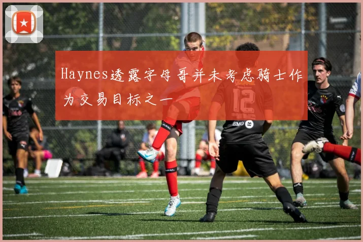 Haynes透露字母哥并未考虑骑士作为交易目标之一