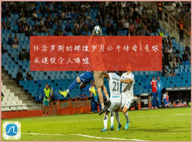 怀念罗斯的辉煌岁月公牛传奇1号球衣退役令人唏嘘
