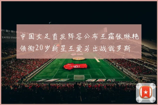 中国女足首发阵容公布王霜张琳艳领衔20岁新星王爱芳出战俄罗斯