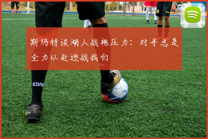 斯玛特谈湖人战袍压力：对手总是全力以赴迎战我们