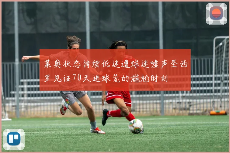 莱奥状态持续低迷遭球迷嘘声圣西罗见证70天进球荒的尴尬时刻