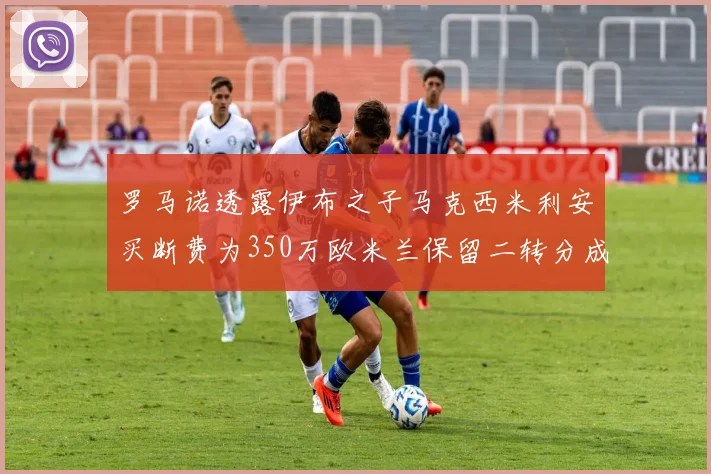 罗马诺透露伊布之子马克西米利安买断费为350万欧米兰保留二转分成