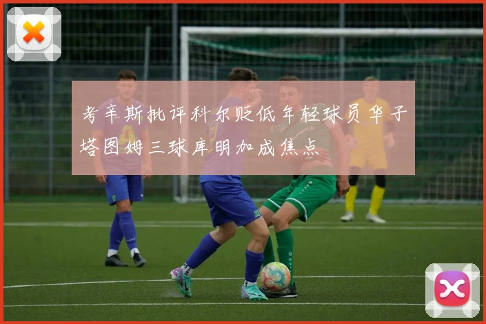 考辛斯批评科尔贬低年轻球员华子塔图姆三球库明加成焦点