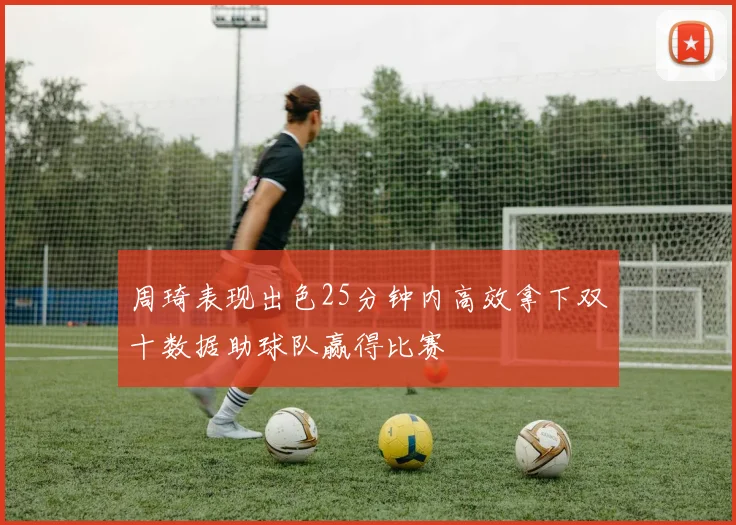 周琦表现出色25分钟内高效拿下双十数据助球队赢得比赛
