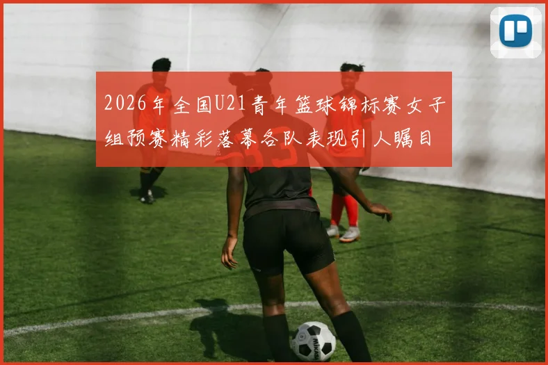 2026年全国U21青年篮球锦标赛女子组预赛精彩落幕各队表现引人瞩目